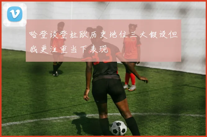 哈登谈登杜欧历史地位三大假设但我更注重当下表现