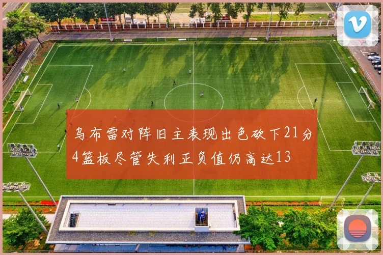 乌布雷对阵旧主表现出色砍下21分4篮板尽管失利正负值仍高达13