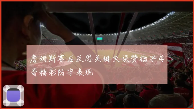 詹姆斯赛后反思关键失误赞扬字母哥精彩防守表现