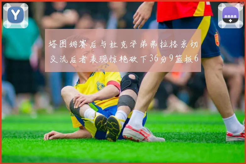 塔图姆赛后与杜克学弟弗拉格亲切交流后者表现惊艳砍下36分9篮板6助攻