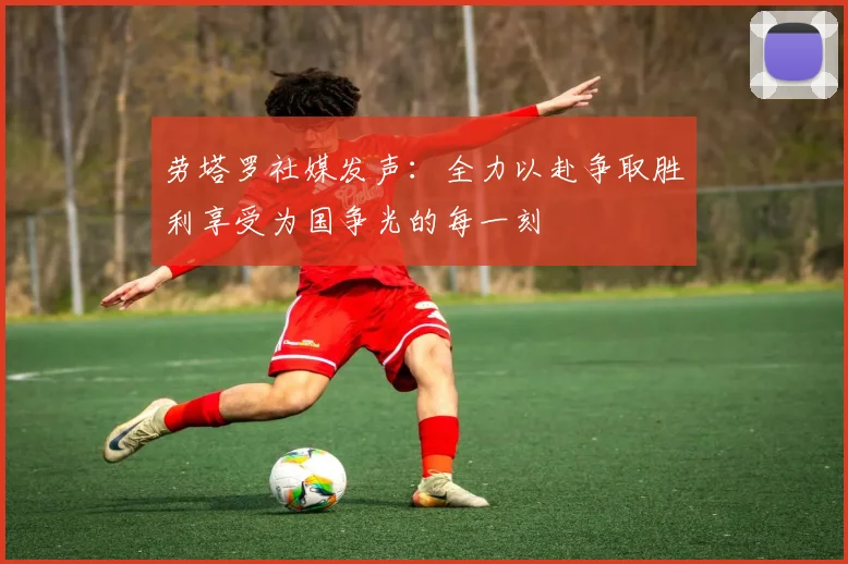 劳塔罗社媒发声：全力以赴争取胜利享受为国争光的每一刻