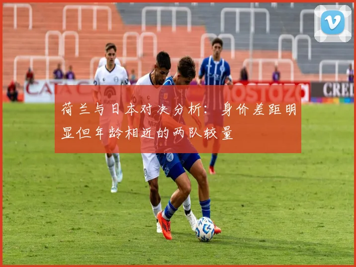 荷兰与日本对决分析：身价差距明显但年龄相近的两队较量