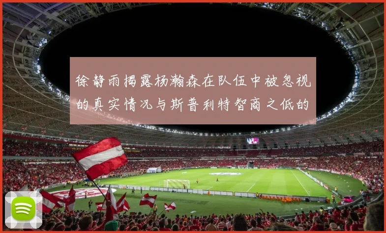 徐静雨揭露杨瀚森在队伍中被忽视的真实情况与斯普利特智商之低的尴尬真相