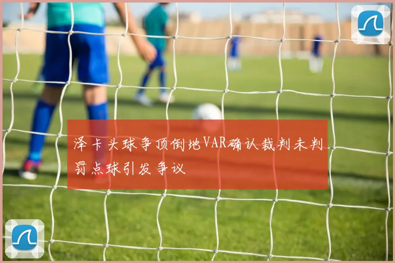 泽卡头球争顶倒地VAR确认裁判未判罚点球引发争议