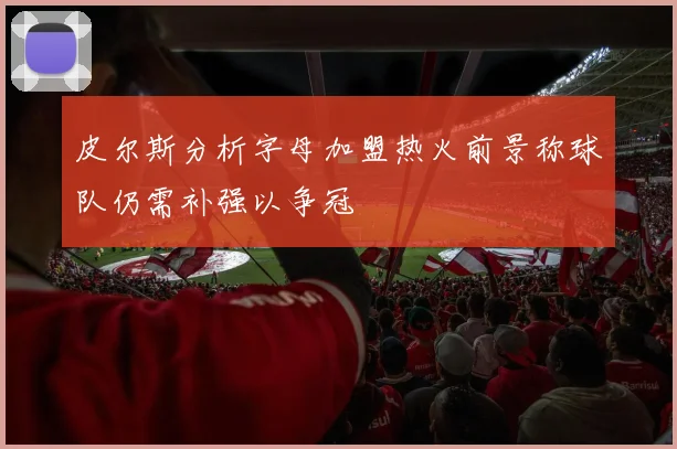 皮尔斯分析字母加盟热火前景称球队仍需补强以争冠