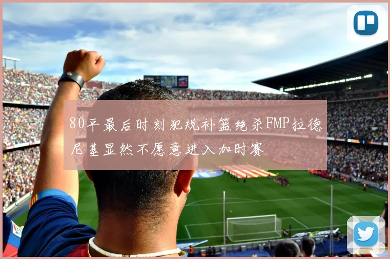 80平最后时刻犯规补篮绝杀FMP拉德尼基显然不愿意进入加时赛
