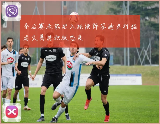 季后赛未能进入轮换阵容迪克对猛龙交易持积极态度