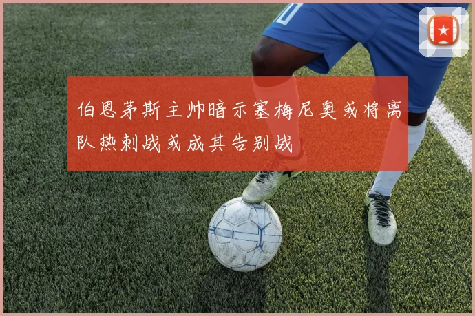 伯恩茅斯主帅暗示塞梅尼奥或将离队热刺战或成其告别战