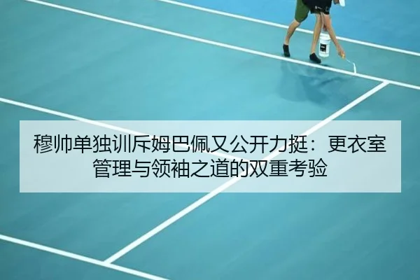 穆帅单独训斥姆巴佩又公开力挺：更衣室管理与领袖之道的双重考验